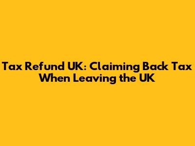 Tax Refund UK: Claiming Back Tax When Leaving the UK