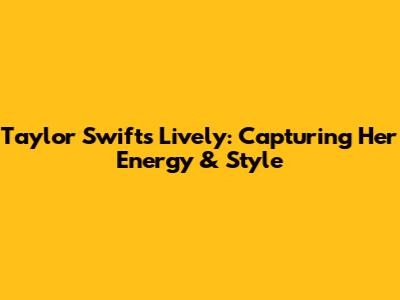 Taylor Swift's Lively: Capturing Her Energy & Style