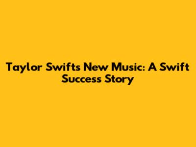 Taylor Swift's New Music: A Swift Success Story