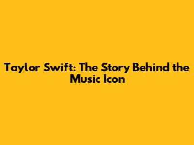 Taylor Swift: The Story Behind the Music Icon