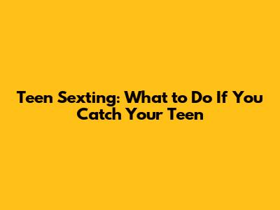 Teen Sexting: What to Do If You Catch Your Teen