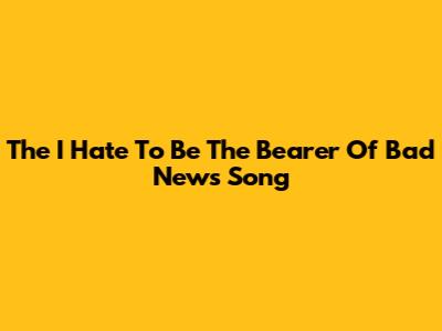 The "I Hate To Be The Bearer Of Bad News" Song