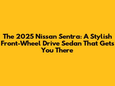 The 2025 Nissan Sentra: A Stylish Front-Wheel Drive Sedan That Gets You There