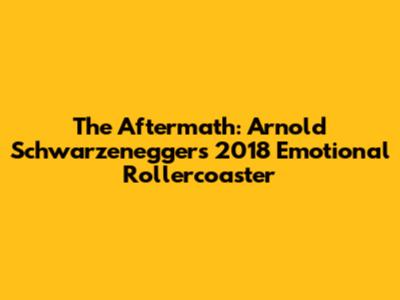 The Aftermath: Arnold Schwarzenegger's 2018 Emotional Rollercoaster