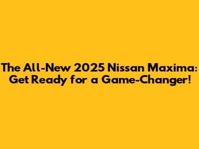 The All-New 2025 Nissan Maxima: Get Ready for a Game-Changer!