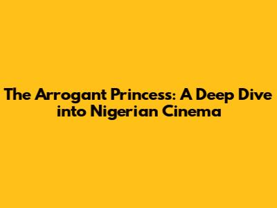 The Arrogant Princess: A Deep Dive into Nigerian Cinema