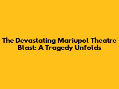 The Devastating Mariupol Theatre Blast: A Tragedy Unfolds