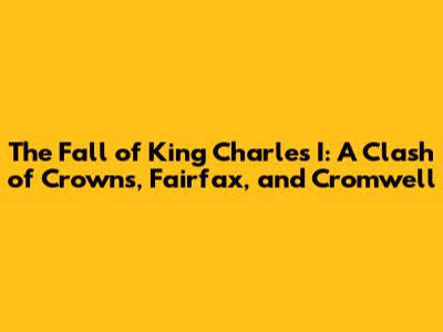 The Fall of King Charles I: A Clash of Crowns, Fairfax, and Cromwell
