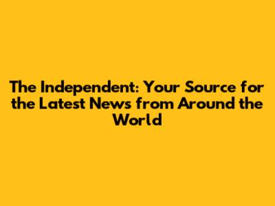 The Independent: Your Source for the Latest News from Around the World