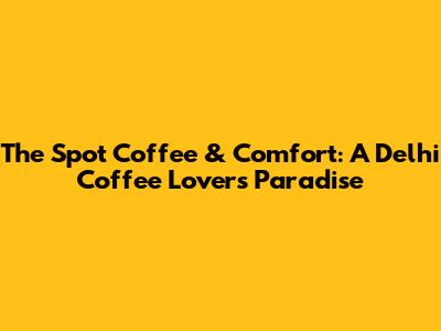 The Spot Coffee & Comfort: A Delhi Coffee Lover's Paradise