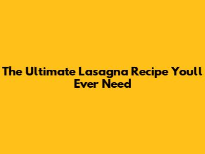 The Ultimate Lasagna Recipe You'll Ever Need