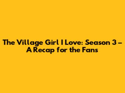 The Village Girl I Love: Season 3 – A Recap for the Fans