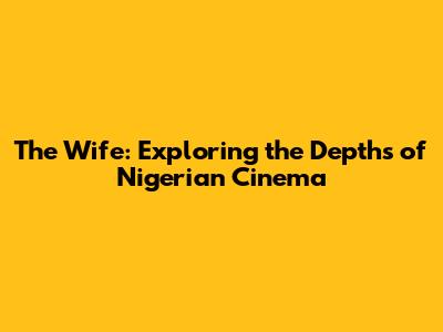 The Wife: Exploring the Depths of Nigerian Cinema