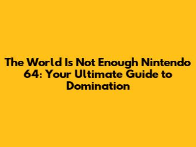 The World Is Not Enough Nintendo 64: Your Ultimate Guide to Domination