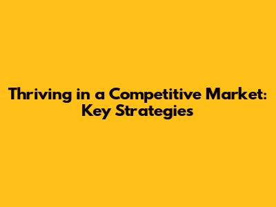 Thriving in a Competitive Market: Key Strategies