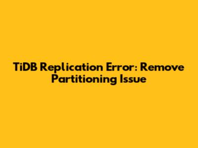 TiDB Replication Error: Remove Partitioning Issue