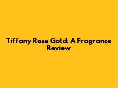 Tiffany Rose Gold: A Fragrance Review