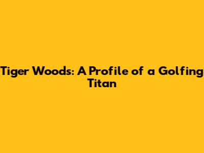 Tiger Woods: A Profile of a Golfing Titan