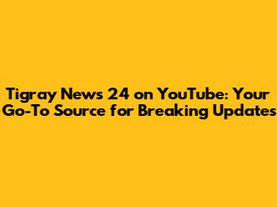 Tigray News 24 on YouTube: Your Go-To Source for Breaking Updates