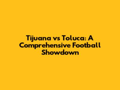 Tijuana vs Toluca: A Comprehensive Football Showdown