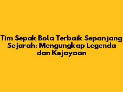 Tim Sepak Bola Terbaik Sepanjang Sejarah: Mengungkap Legenda dan Kejayaan