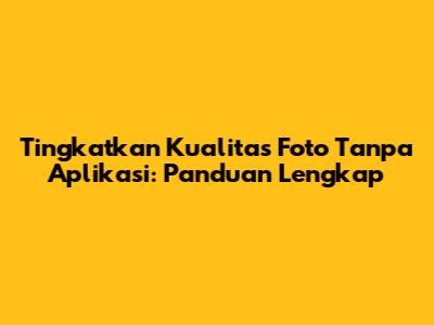 Tingkatkan Kualitas Foto Tanpa Aplikasi: Panduan Lengkap