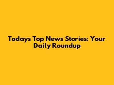 Today's Top News Stories: Your Daily Roundup