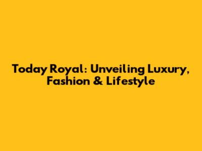 Today Royal: Unveiling Luxury, Fashion & Lifestyle
