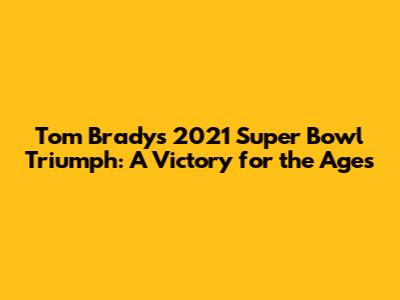 Tom Brady's 2021 Super Bowl Triumph: A Victory for the Ages