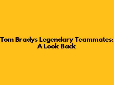 Tom Brady's Legendary Teammates: A Look Back