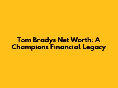 Tom Brady's Net Worth: A Champion's Financial Legacy