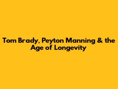 Tom Brady, Peyton Manning & the Age of Longevity