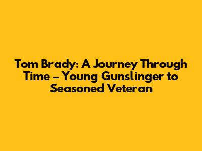 Tom Brady: A Journey Through Time – Young Gunslinger to Seasoned Veteran