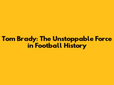 Tom Brady: The Unstoppable Force in Football History