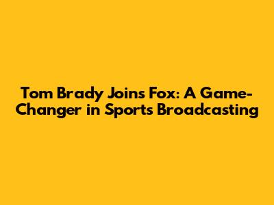Tom Brady Joins Fox: A Game-Changer in Sports Broadcasting