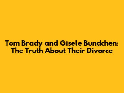 Tom Brady and Gisele Bundchen: The Truth About Their Divorce