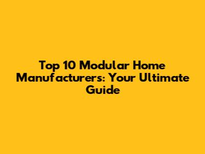 Top 10 Modular Home Manufacturers: Your Ultimate Guide