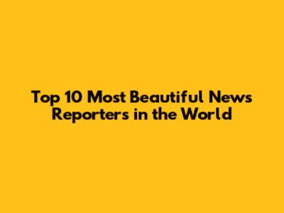 Top 10 Most Beautiful News Reporters in the World