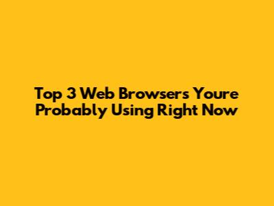 Top 3 Web Browsers You're Probably Using Right Now
