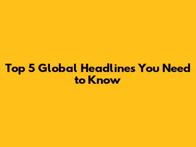 Top 5 Global Headlines You Need to Know