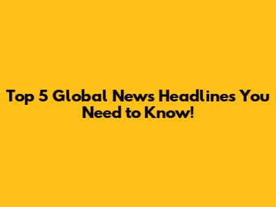 Top 5 Global News Headlines You Need to Know!