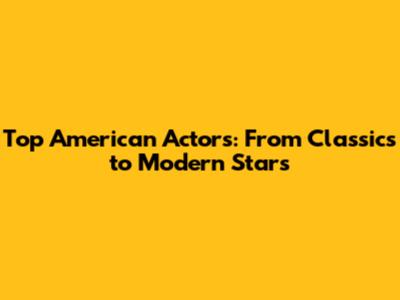 Top American Actors: From Classics to Modern Stars