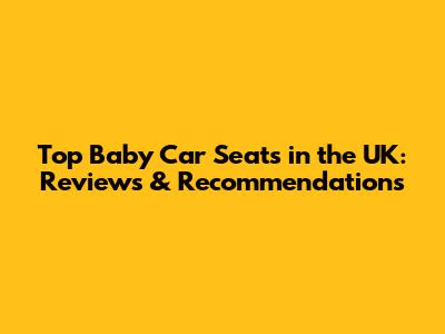 Top Baby Car Seats in the UK: Reviews & Recommendations