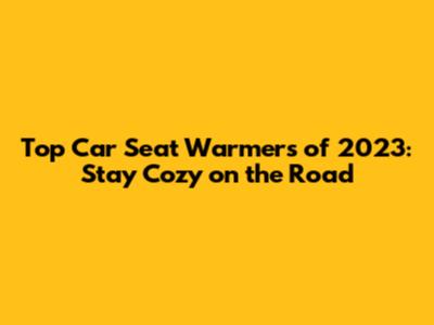Top Car Seat Warmers of 2023: Stay Cozy on the Road