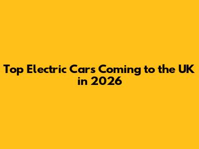 Top Electric Cars Coming to the UK in 2026