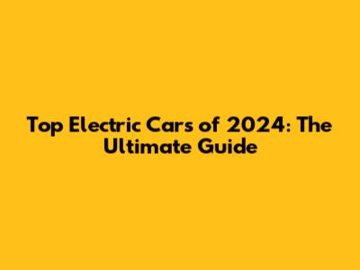 Top Electric Cars of 2024: The Ultimate Guide