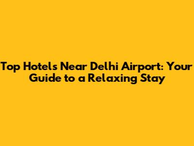 Top Hotels Near Delhi Airport: Your Guide to a Relaxing Stay