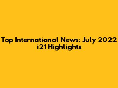 Top International News: July 2022 i21 Highlights