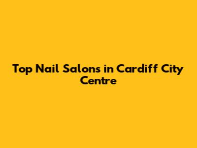 Top Nail Salons in Cardiff City Centre