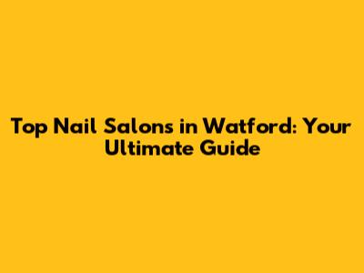Top Nail Salons in Watford: Your Ultimate Guide